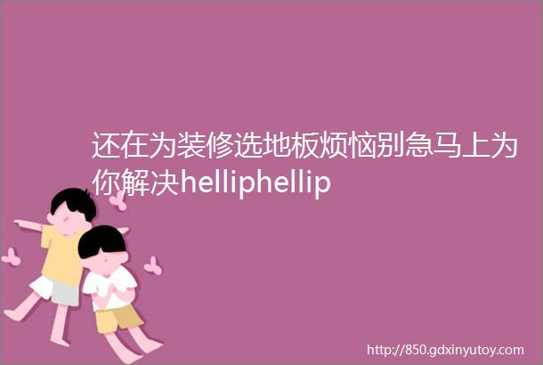 还在为装修选地板烦恼别急马上为你解决helliphellip