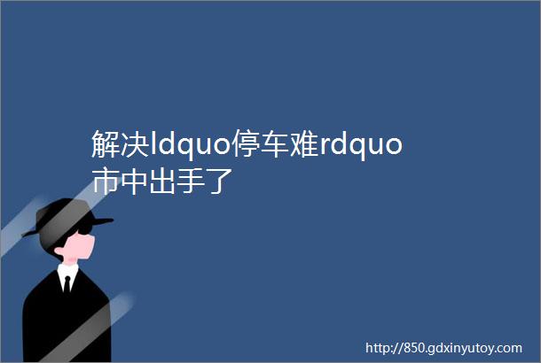 解决ldquo停车难rdquo市中出手了