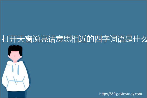 打开天窗说亮话意思相近的四字词语是什么