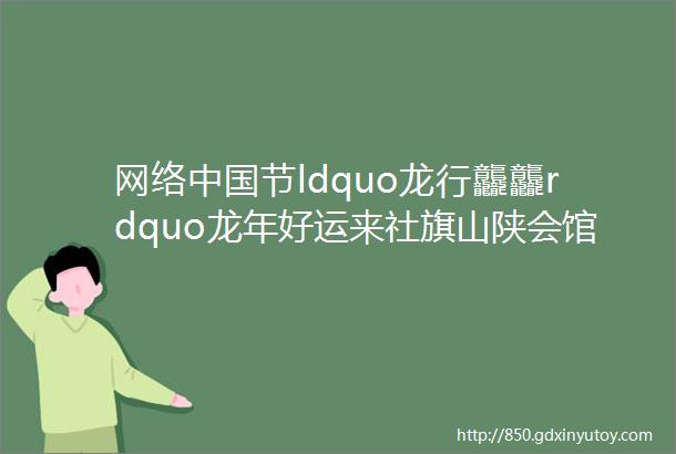 网络中国节ldquo龙行龘龘rdquo龙年好运来社旗山陕会馆来看您的ldquo好运龙rdquo