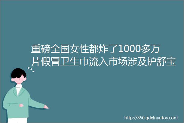 重磅全国女性都炸了1000多万片假冒卫生巾流入市场涉及护舒宝ABC七度空间苏菲洁伶等多个知名品牌